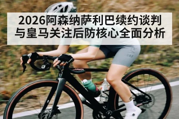 2026阿森纳萨利巴续约谈判与皇马关注后防核心全面分析